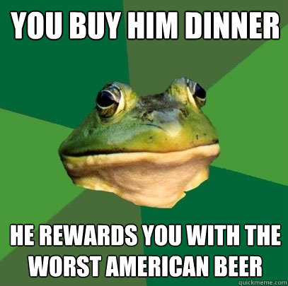 you buy him dinner he rewards you with the worst american beer  Foul Bachelor Frog