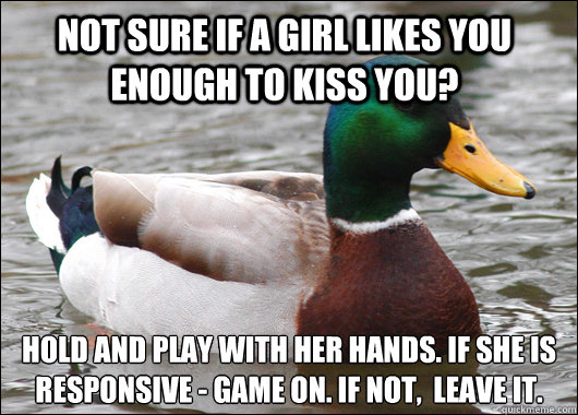 Not sure if a girl likes you enough to kiss you? Hold and play with her hands. If she is responsive - game on. if not,  leave it. 
  Actual Advice Mallard