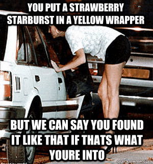 You put a strawberry starburst in a yellow wrapper But we can say you found it like that if thats what youre into  Karma Whore