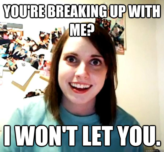 You're breaking up with me? I won't let you.  Overly Attached Girlfriend