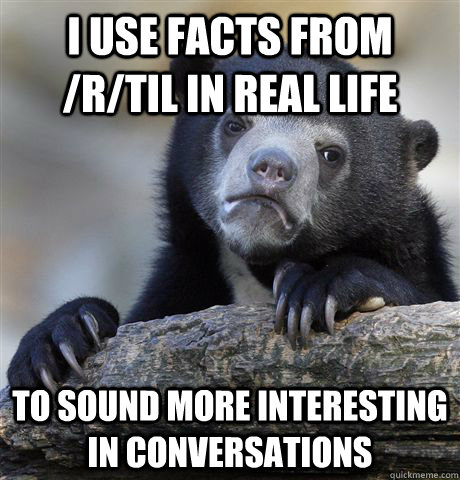 I use facts from /r/TIL in real life to sound more interesting in conversations  Confession Bear