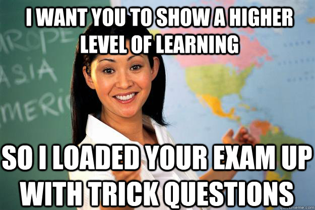 I want you to show a higher level of learning so I loaded your exam up with trick questions  Unhelpful High School Teacher