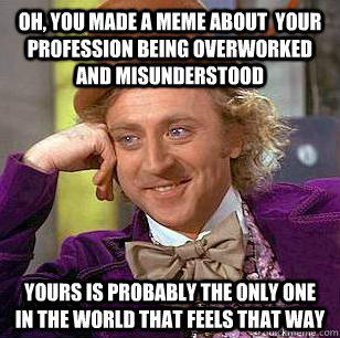 Oh, You made a meme about  your profession being overworked and misunderstood Yours is probably the only one in the world that feels that way  Condescending Wonka