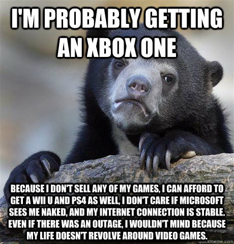 I'm probably getting an Xbox One Because I don't sell any of my games, I can afford to get a Wii U and PS4 as well, I don't care if Microsoft sees me naked, and my internet connection is stable. Even if there was an outage, I wouldn't mind because my life  Confession Bear