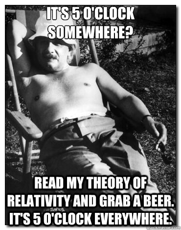 It's 5 o'clock somewhere? read my theory of relativity and grab a beer. It's 5 o'clock everywhere. - It's 5 o'clock somewhere? read my theory of relativity and grab a beer. It's 5 o'clock everywhere.  Chillin Albert Einstein