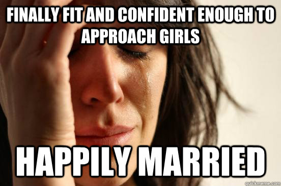 Finally fit and confident enough to approach girls Happily Married  First World Problems