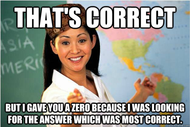 That's correct But I gave you a zero because I was looking for the answer which was most correct. - That's correct But I gave you a zero because I was looking for the answer which was most correct.  Scumbag Teacher
