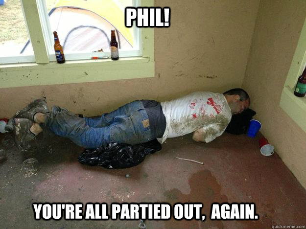 Phil! YOU'RE all Partied OUT,  AGAIN.  