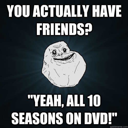 You actually have friends? 