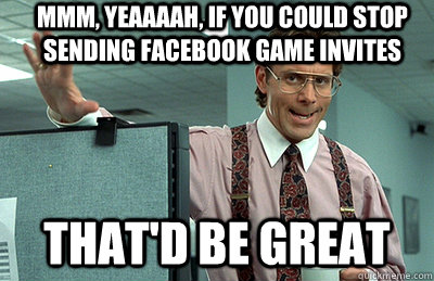 Mmm, yeaaaah, if you could stop sending facebook game invites that'd be great  Office Space