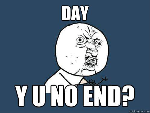 DAY y u no END?  Y U No
