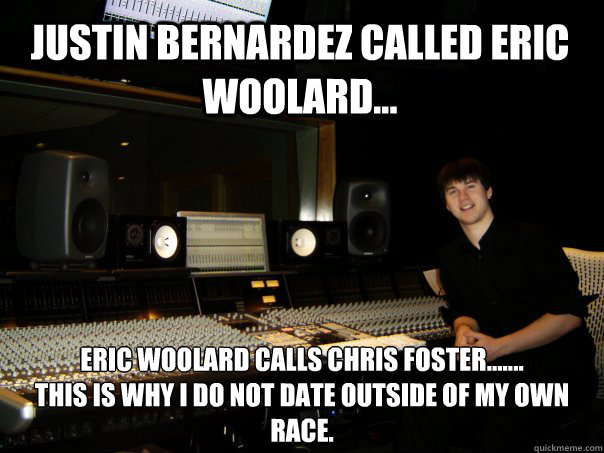 Justin Bernardez called Eric Woolard... Eric Woolard calls Chris Foster.......
This is why i do not date outside of my own race. - Justin Bernardez called Eric Woolard... Eric Woolard calls Chris Foster.......
This is why i do not date outside of my own race.  Skumbag Sound Engineer