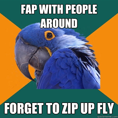 Fap with people around Forget to zip up fly  Paranoid Parrot