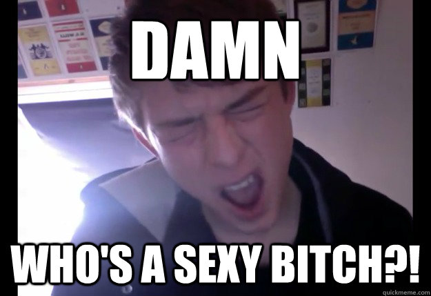 damn who's a sexy bitch?!  