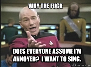 why the fuck does everyone assume I'm annoyed?  I want to sing.  Annoyed Picard