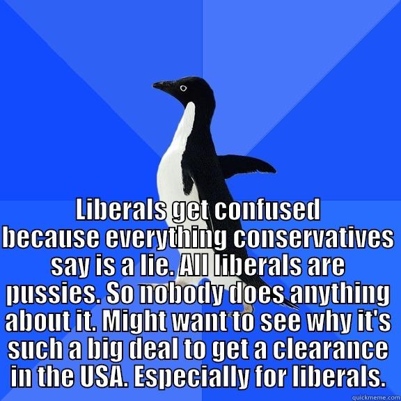for the record penguin -  LIBERALS GET CONFUSED BECAUSE EVERYTHING CONSERVATIVES SAY IS A LIE. ALL LIBERALS ARE PUSSIES. SO NOBODY DOES ANYTHING ABOUT IT. MIGHT WANT TO SEE WHY IT'S SUCH A BIG DEAL TO GET A CLEARANCE IN THE USA. ESPECIALLY FOR LIBERALS. Socially Awkward Penguin