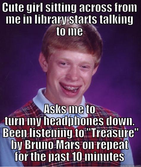 CUTE GIRL SITTING ACROSS FROM ME IN LIBRARY STARTS TALKING TO ME ASKS ME TO TURN MY HEADPHONES DOWN.  BEEN LISTENING TO 