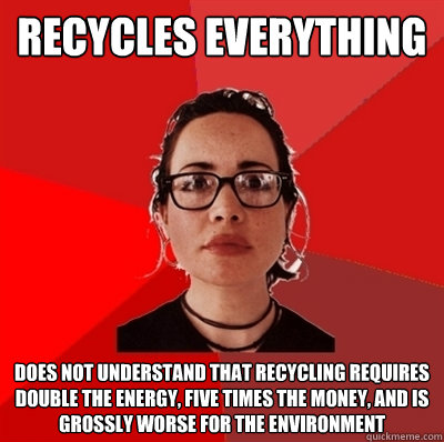 recycles everything does not understand that recycling requires double the energy, five times the money, and is grossly worse for the environment  Liberal Douche Garofalo