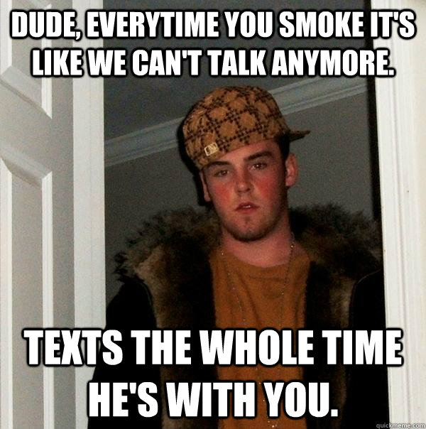 DUde, everytime you smoke it's like we can't talk anymore. texts the whole time he's with you.  Scumbag Steve