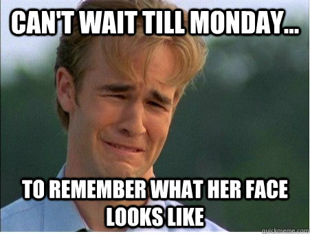 CAN'T WAIT TILL MONDAY... TO REMEMBER WHAT HER FACE LOOKS LIKE  1990s Problems