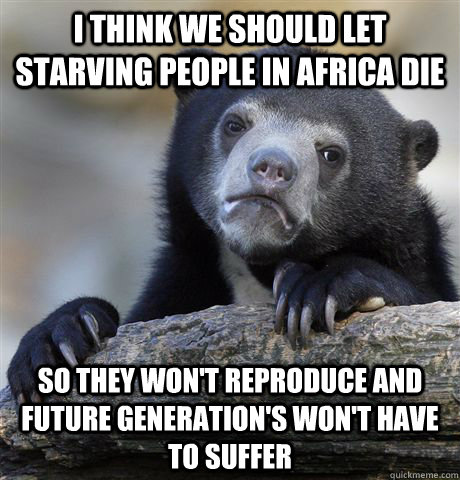 I think we should let starving people in Africa die so they won't reproduce and future generation's won't have to suffer  Confession Bear