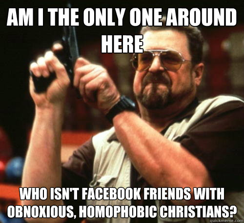 Am i the only one around here who isn't Facebook friends with obnoxious, homophobic Christians? - Am i the only one around here who isn't Facebook friends with obnoxious, homophobic Christians?  Am I The Only One Around Here