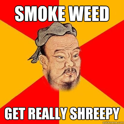 smoke weed get really shreepy  Confucius says