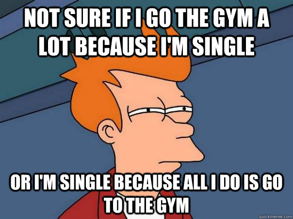 Not sure if I go the gym a lot because I'm single Or I'm single because all I do is go to the gym  Futurama Fry