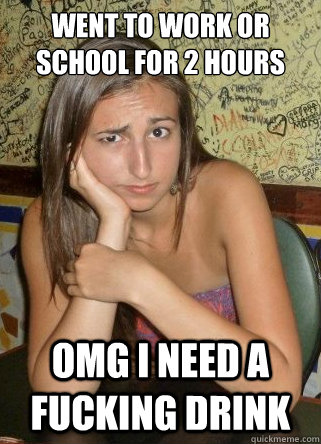 went to work or school for 2 hours OMG I need a fucking drink  