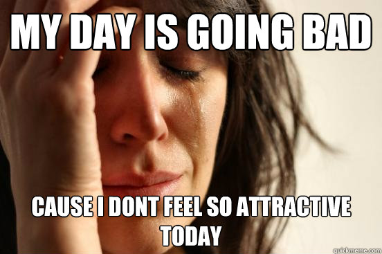 My day is going bad Cause I dont feel so attractive today  First World Problems