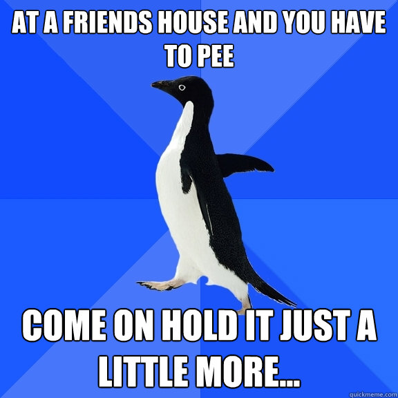 at a friends house and you have to pee come on hold it just a little more...  Socially Awkward Penguin
