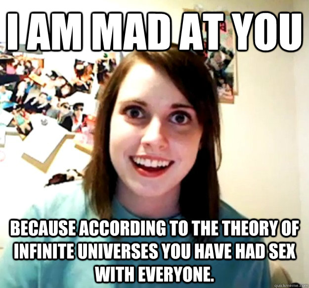 I am mad at you because according to the theory of infinite universes you have had sex with everyone.  Overly Attached Girlfriend