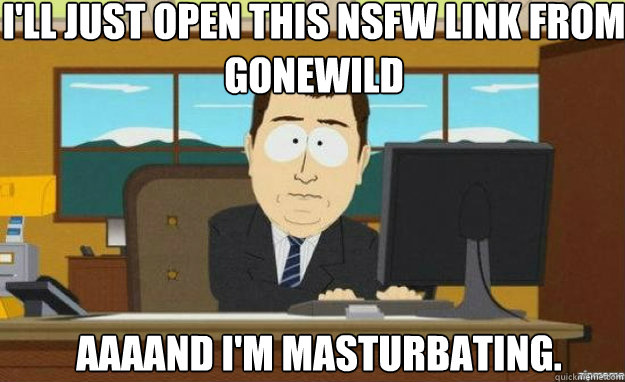 i'll just open this nsfw link from gonewild AAAAND i'm masturbating.  aaaand its gone