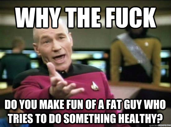 Why the fuck Do you make fun of a fat guy who tries to do something healthy? - Why the fuck Do you make fun of a fat guy who tries to do something healthy?  Misc