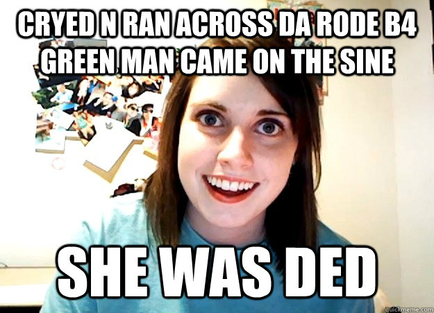 cryed n ran across da rode b4 green man came on the sine she was ded  Overly Attached Girlfriend