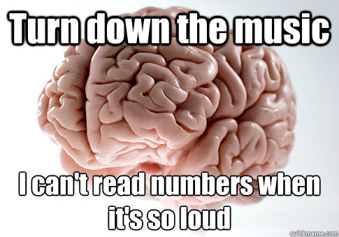 Turn down the music I can't read numbers when it's so loud  Scumbag Brain