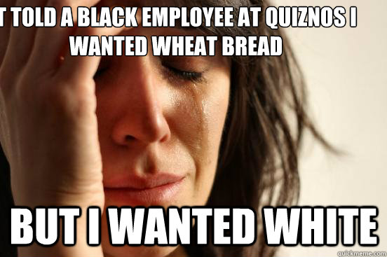 T told a black employee at Quiznos I wanted wheat bread but I wanted white  First World Problems