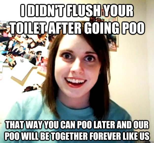 I didn't flush your toilet after going poo that way you can poo later and our poo will be together forever like us  Overly Attached Girlfriend