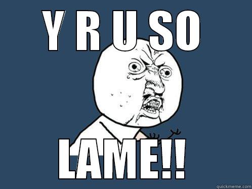 Y R U SO LAME!! Y U No