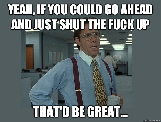 Yeah, if you could go ahead and just shut the fuck up  That'd be great...  Office Space Lumbergh