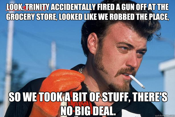 Look, Trinity accidentally fired a gun off at the grocery store, looked like we robbed the place, So we took a bit of stuff, there's no big deal. - Look, Trinity accidentally fired a gun off at the grocery store, looked like we robbed the place, So we took a bit of stuff, there's no big deal.  Ricky Trailer Park Boys