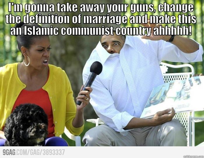 I'M GONNA TAKE AWAY YOUR GUNS, CHANGE THE DEFINITION OF MARRIAGE AND MAKE THIS AN ISLAMIC COMMUNIST COUNTRY AHHHHH!  Misc