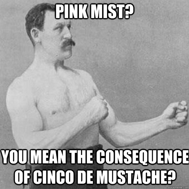 pink mist? you mean the consequence of cinco de mustache?  overly manly man