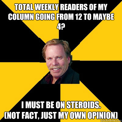 Total weekly readers of my column going from 12 to maybe 4? I must be on steroids. 
(Not fact, just my own opinion) - Total weekly readers of my column going from 12 to maybe 4? I must be on steroids. 
(Not fact, just my own opinion)  John Steigerwald