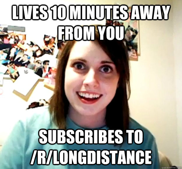 Lives 10 minutes away from you subscribes to /r/longdistance  Overly Attached Girlfriend