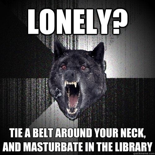 lonely? tie a belt around your neck, and masturbate in the library  Insanity Wolf