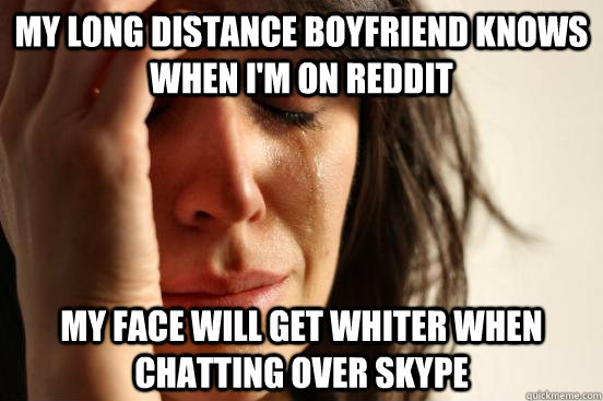 My long distance boyfriend knows when I'm on reddit My face will get whiter when chatting over skype  First World Problems