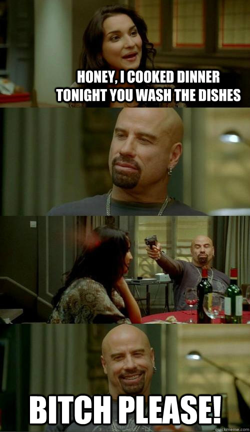 Honey, I cooked dinner tonight you wash the dishes Bitch Please!  Skinhead John