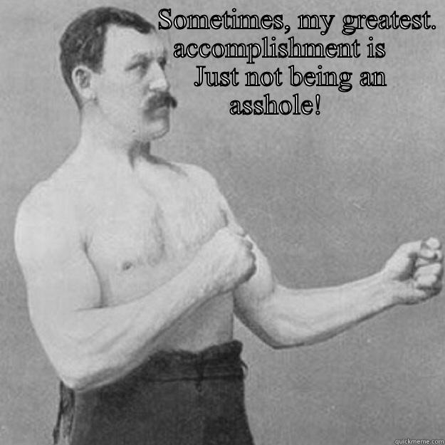                       SOMETIMES, MY GREATEST.                         ACCOMPLISHMENT IS                                   JUST NOT BEING AN                        ASSHOLE!  overly manly man