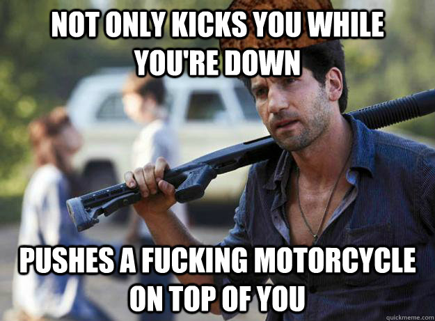 not only kicks you while you're down pushes a fucking motorcycle on top of you  